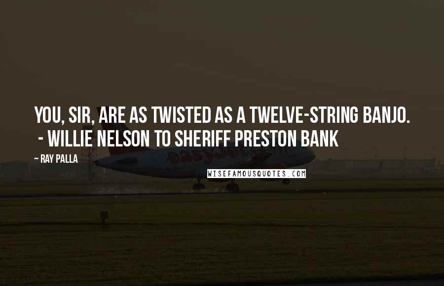 Ray Palla Quotes: You, sir, are as twisted as a twelve-string banjo.  - Willie Nelson to Sheriff Preston Bank