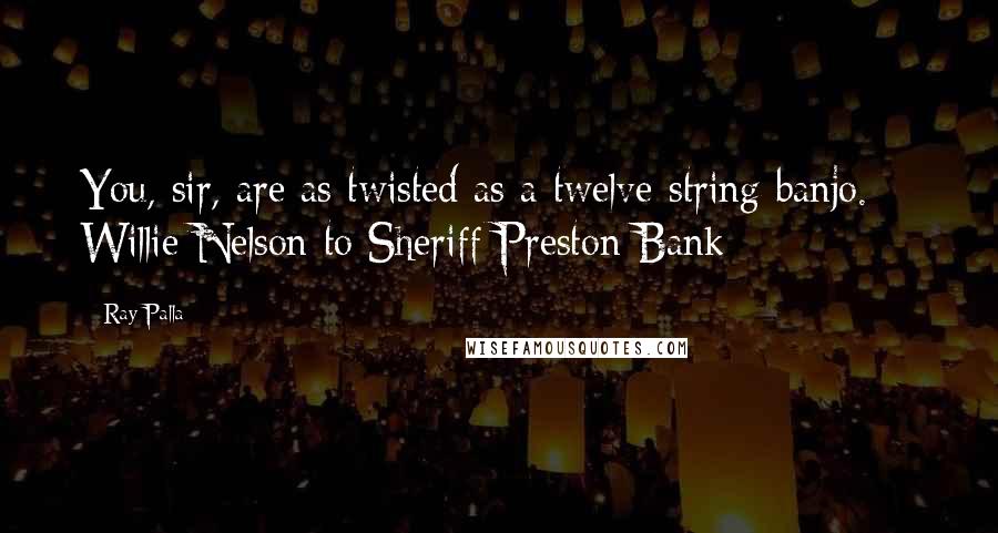 Ray Palla Quotes: You, sir, are as twisted as a twelve-string banjo.  - Willie Nelson to Sheriff Preston Bank