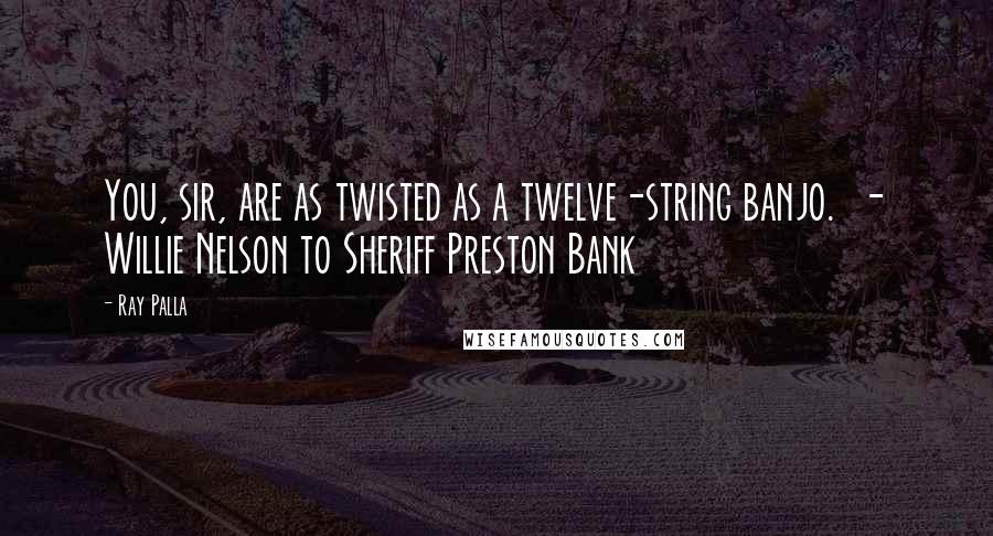 Ray Palla Quotes: You, sir, are as twisted as a twelve-string banjo.  - Willie Nelson to Sheriff Preston Bank