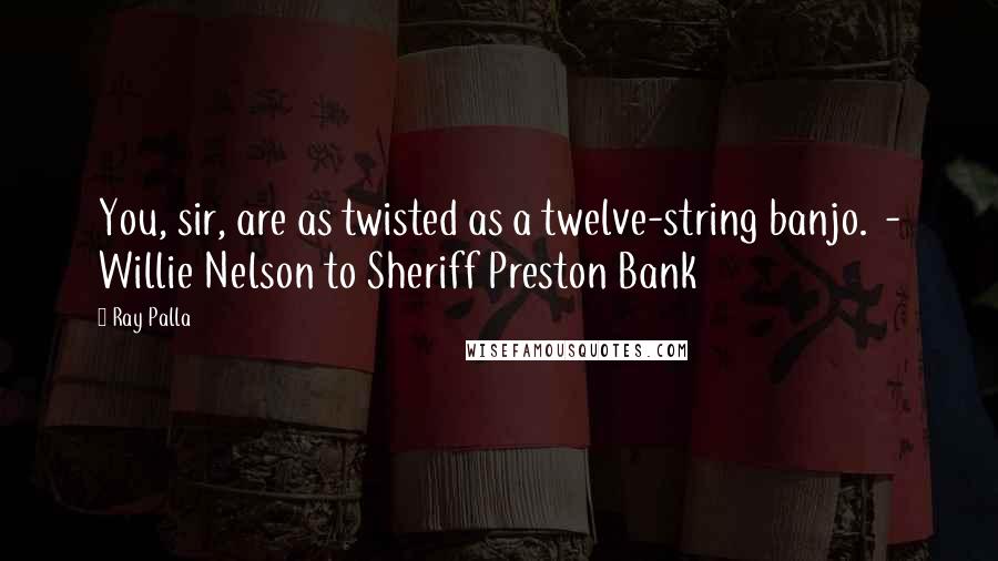 Ray Palla Quotes: You, sir, are as twisted as a twelve-string banjo.  - Willie Nelson to Sheriff Preston Bank