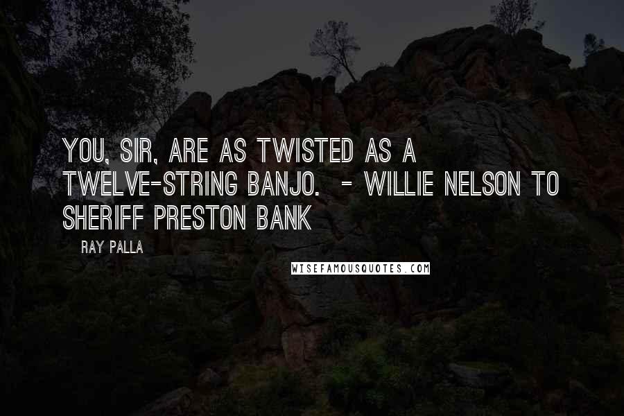 Ray Palla Quotes: You, sir, are as twisted as a twelve-string banjo.  - Willie Nelson to Sheriff Preston Bank