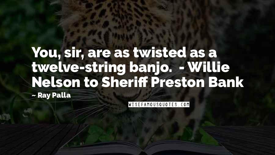 Ray Palla Quotes: You, sir, are as twisted as a twelve-string banjo.  - Willie Nelson to Sheriff Preston Bank