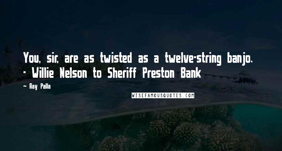 Ray Palla Quotes: You, sir, are as twisted as a twelve-string banjo.  - Willie Nelson to Sheriff Preston Bank