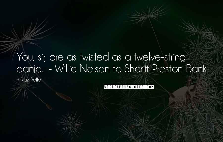 Ray Palla Quotes: You, sir, are as twisted as a twelve-string banjo.  - Willie Nelson to Sheriff Preston Bank