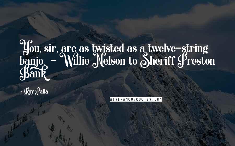 Ray Palla Quotes: You, sir, are as twisted as a twelve-string banjo.  - Willie Nelson to Sheriff Preston Bank