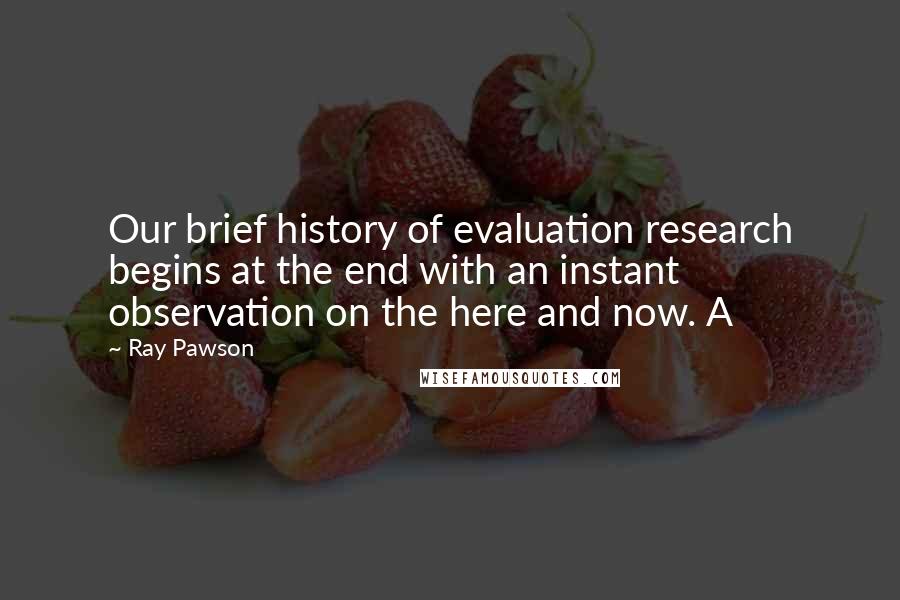 Ray Pawson Quotes: Our brief history of evaluation research begins at the end with an instant observation on the here and now. A