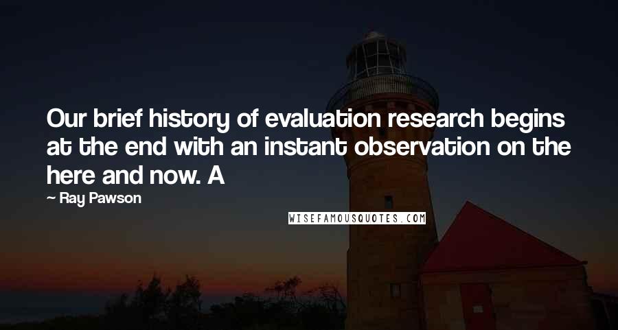 Ray Pawson Quotes: Our brief history of evaluation research begins at the end with an instant observation on the here and now. A