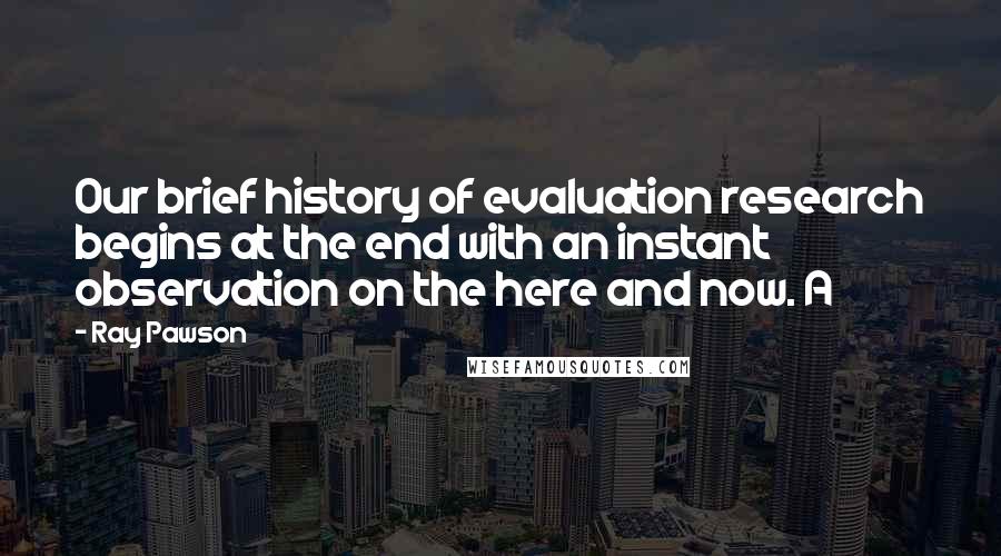 Ray Pawson Quotes: Our brief history of evaluation research begins at the end with an instant observation on the here and now. A