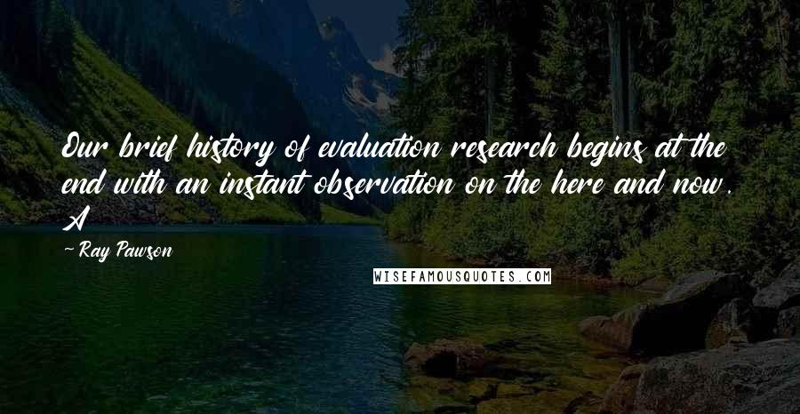 Ray Pawson Quotes: Our brief history of evaluation research begins at the end with an instant observation on the here and now. A