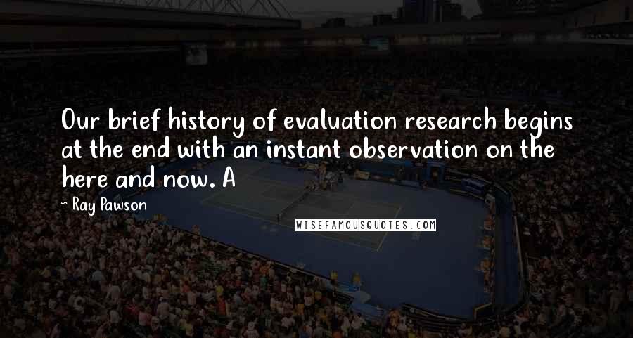 Ray Pawson Quotes: Our brief history of evaluation research begins at the end with an instant observation on the here and now. A