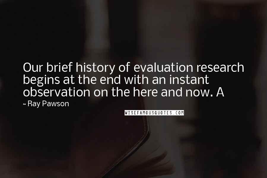 Ray Pawson Quotes: Our brief history of evaluation research begins at the end with an instant observation on the here and now. A