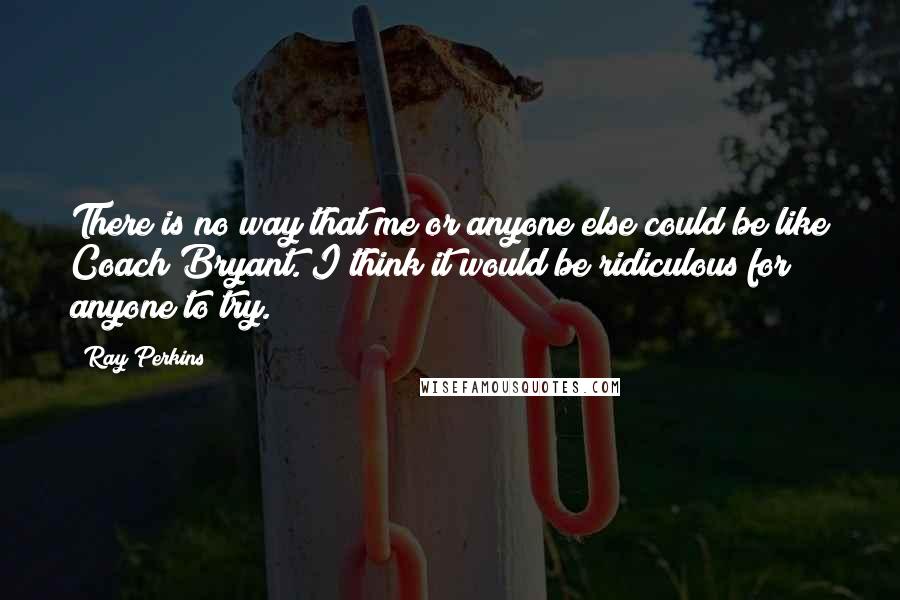 Ray Perkins Quotes: There is no way that me or anyone else could be like Coach Bryant. I think it would be ridiculous for anyone to try.