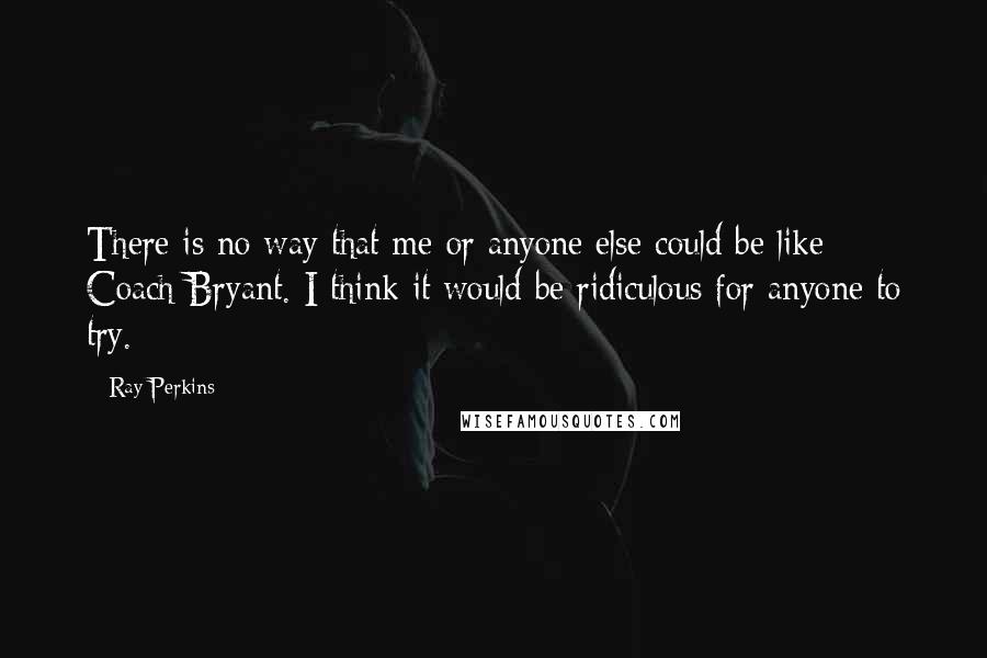 Ray Perkins Quotes: There is no way that me or anyone else could be like Coach Bryant. I think it would be ridiculous for anyone to try.