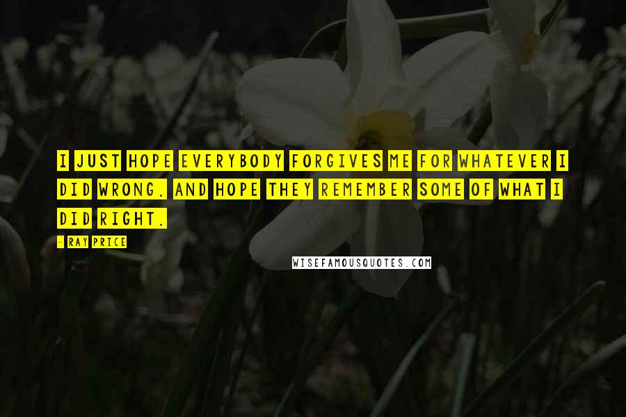 Ray Price Quotes: I just hope everybody forgives me for whatever I did wrong. And hope they remember some of what I did right.