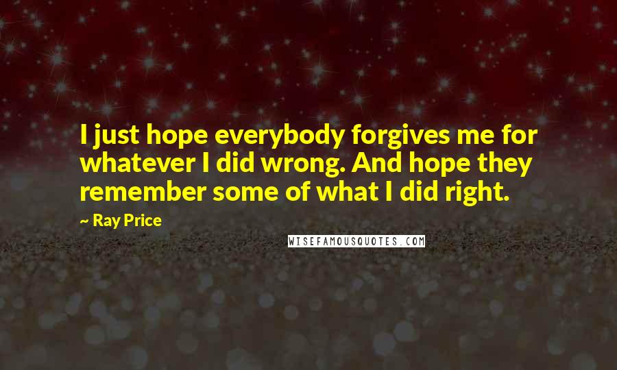 Ray Price Quotes: I just hope everybody forgives me for whatever I did wrong. And hope they remember some of what I did right.