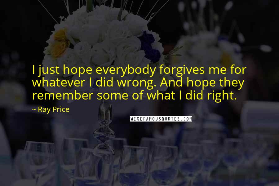 Ray Price Quotes: I just hope everybody forgives me for whatever I did wrong. And hope they remember some of what I did right.