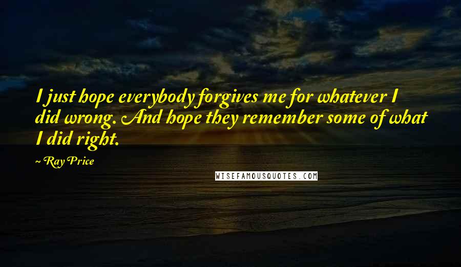 Ray Price Quotes: I just hope everybody forgives me for whatever I did wrong. And hope they remember some of what I did right.