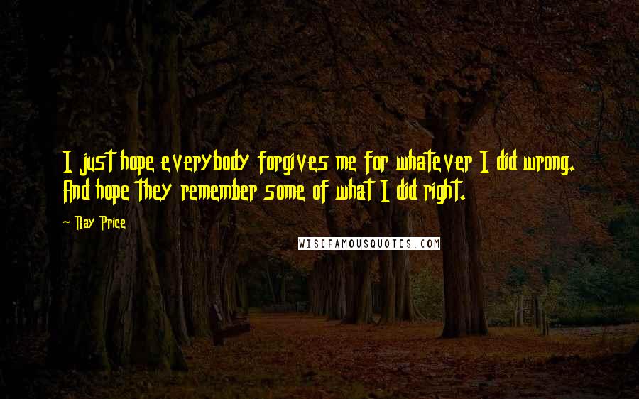 Ray Price Quotes: I just hope everybody forgives me for whatever I did wrong. And hope they remember some of what I did right.