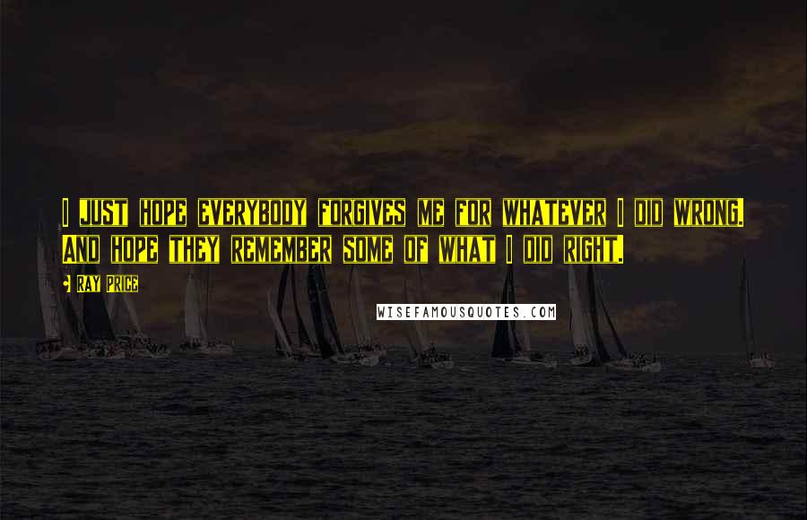 Ray Price Quotes: I just hope everybody forgives me for whatever I did wrong. And hope they remember some of what I did right.