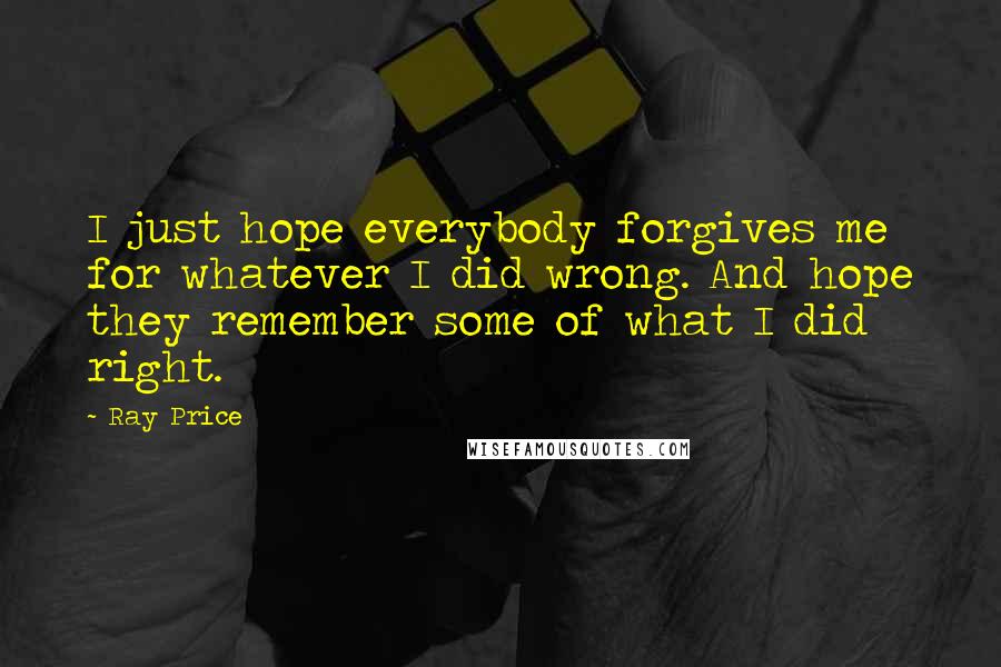 Ray Price Quotes: I just hope everybody forgives me for whatever I did wrong. And hope they remember some of what I did right.