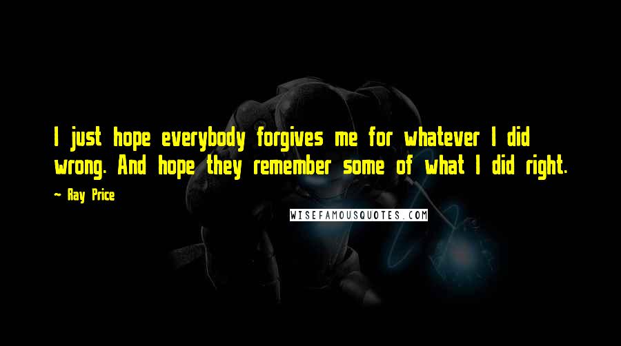 Ray Price Quotes: I just hope everybody forgives me for whatever I did wrong. And hope they remember some of what I did right.