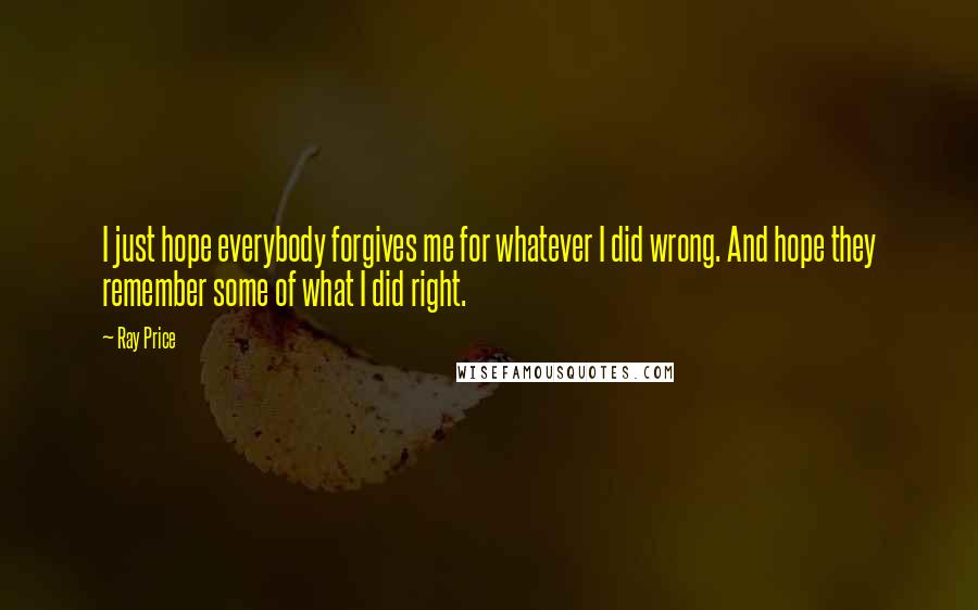 Ray Price Quotes: I just hope everybody forgives me for whatever I did wrong. And hope they remember some of what I did right.