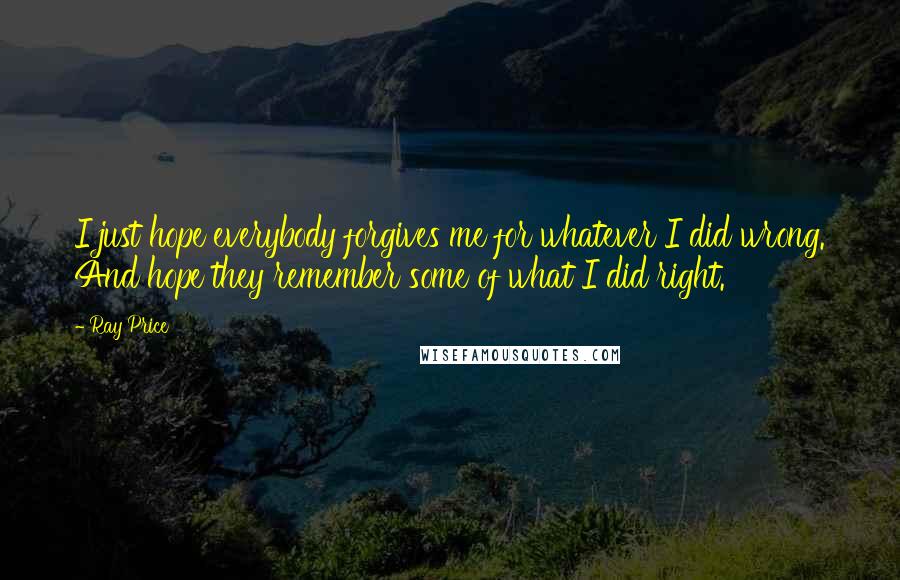 Ray Price Quotes: I just hope everybody forgives me for whatever I did wrong. And hope they remember some of what I did right.