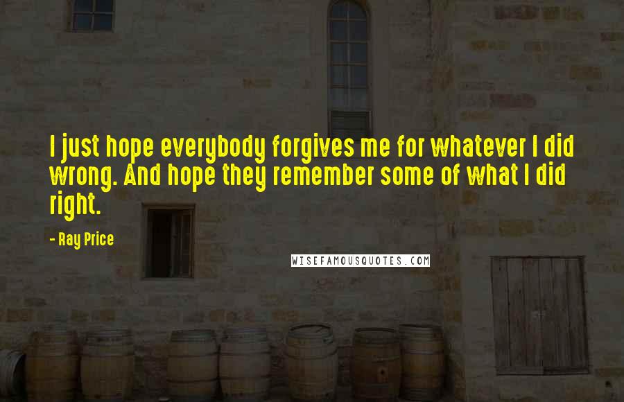 Ray Price Quotes: I just hope everybody forgives me for whatever I did wrong. And hope they remember some of what I did right.