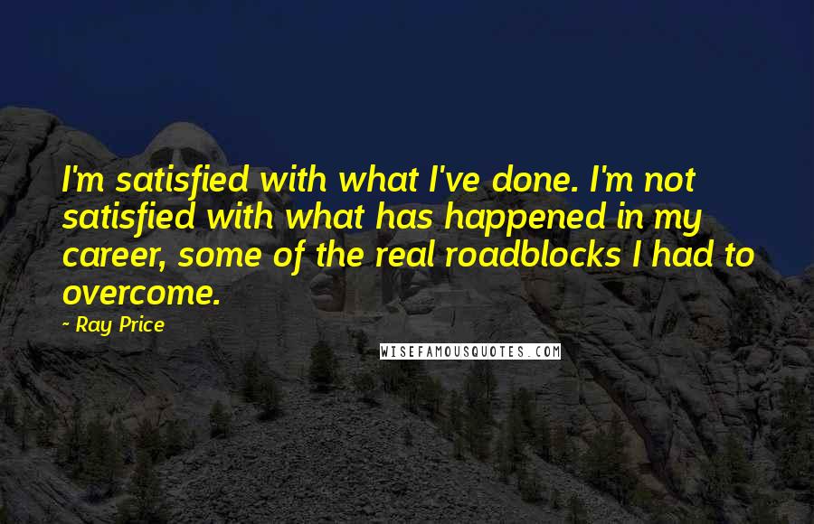 Ray Price Quotes: I'm satisfied with what I've done. I'm not satisfied with what has happened in my career, some of the real roadblocks I had to overcome.