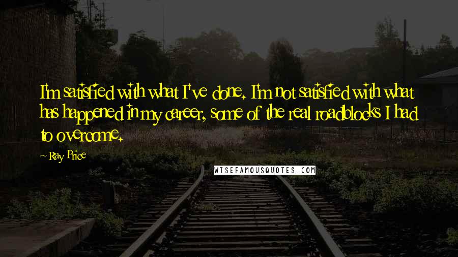 Ray Price Quotes: I'm satisfied with what I've done. I'm not satisfied with what has happened in my career, some of the real roadblocks I had to overcome.