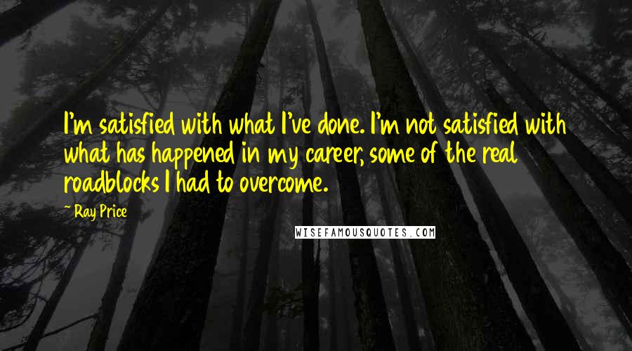 Ray Price Quotes: I'm satisfied with what I've done. I'm not satisfied with what has happened in my career, some of the real roadblocks I had to overcome.