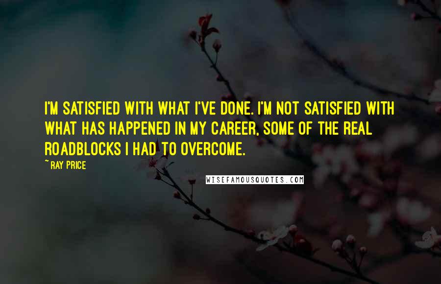 Ray Price Quotes: I'm satisfied with what I've done. I'm not satisfied with what has happened in my career, some of the real roadblocks I had to overcome.