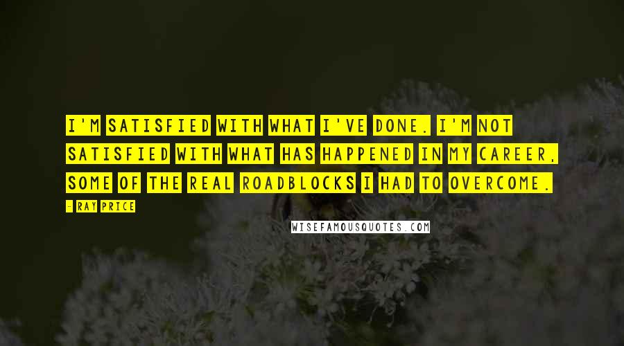 Ray Price Quotes: I'm satisfied with what I've done. I'm not satisfied with what has happened in my career, some of the real roadblocks I had to overcome.