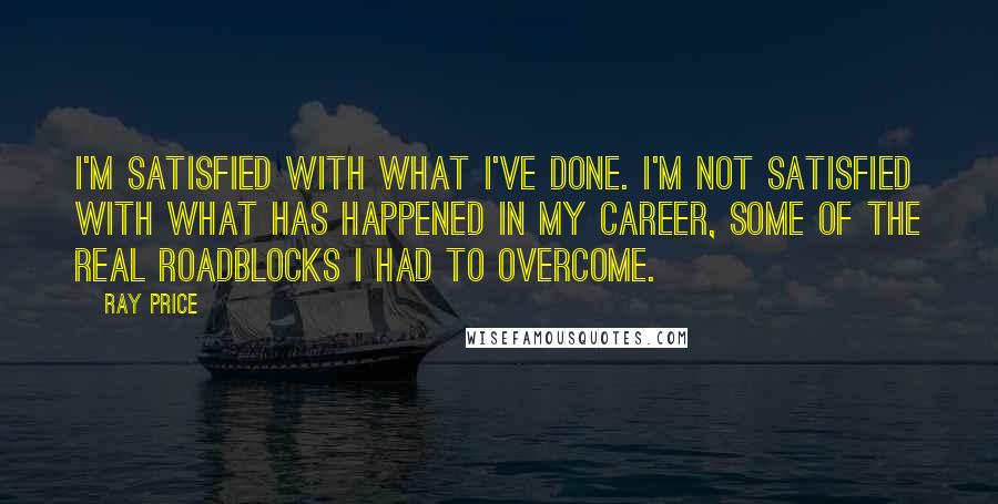 Ray Price Quotes: I'm satisfied with what I've done. I'm not satisfied with what has happened in my career, some of the real roadblocks I had to overcome.