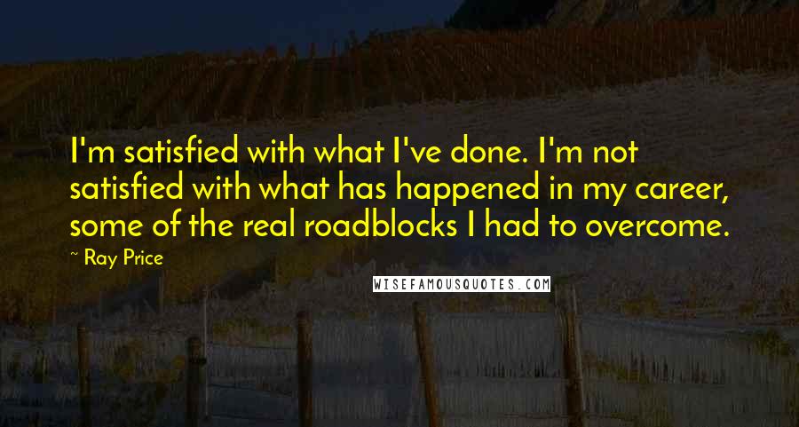 Ray Price Quotes: I'm satisfied with what I've done. I'm not satisfied with what has happened in my career, some of the real roadblocks I had to overcome.