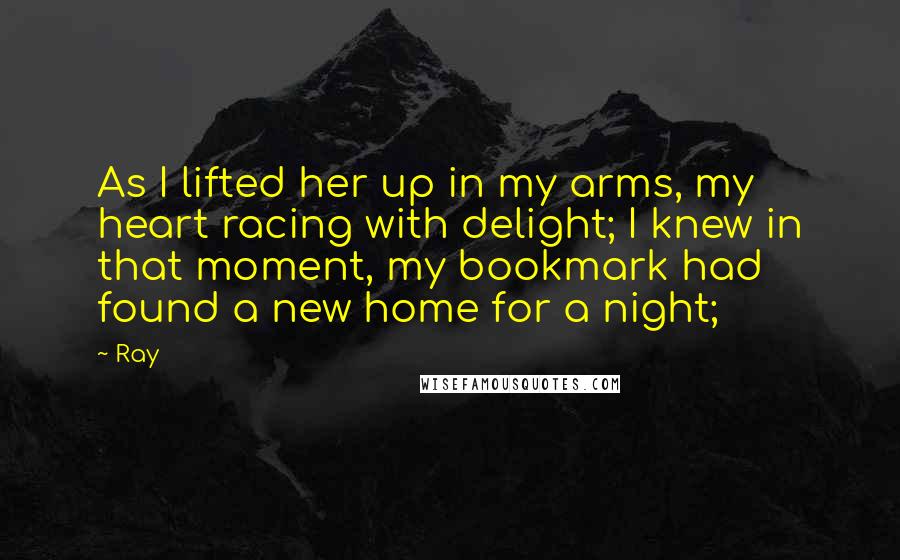 Ray Quotes: As I lifted her up in my arms, my heart racing with delight; I knew in that moment, my bookmark had found a new home for a night;