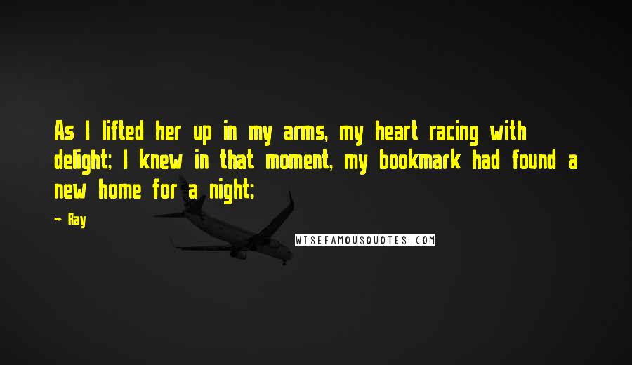 Ray Quotes: As I lifted her up in my arms, my heart racing with delight; I knew in that moment, my bookmark had found a new home for a night;