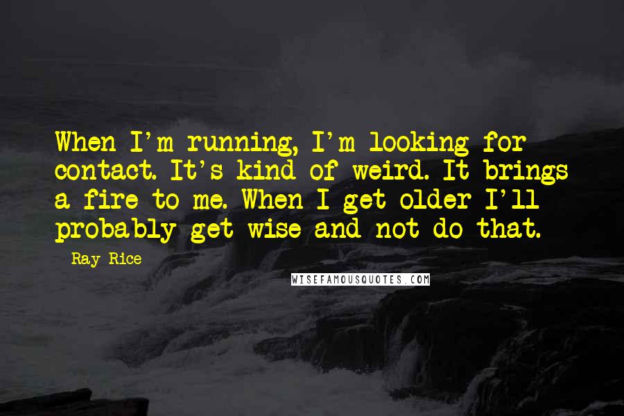 Ray Rice Quotes: When I'm running, I'm looking for contact. It's kind of weird. It brings a fire to me. When I get older I'll probably get wise and not do that.