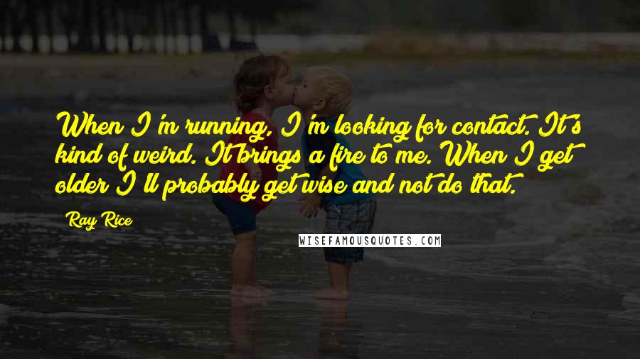 Ray Rice Quotes: When I'm running, I'm looking for contact. It's kind of weird. It brings a fire to me. When I get older I'll probably get wise and not do that.