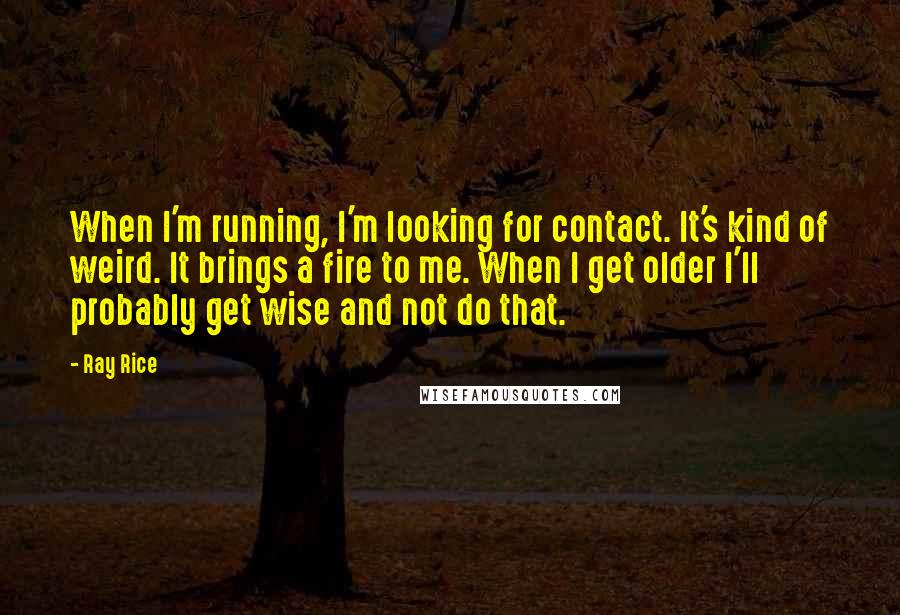 Ray Rice Quotes: When I'm running, I'm looking for contact. It's kind of weird. It brings a fire to me. When I get older I'll probably get wise and not do that.