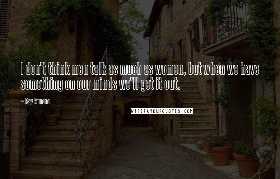 Ray Romano Quotes: I don't think men talk as much as women, but when we have something on our minds we'll get it out.