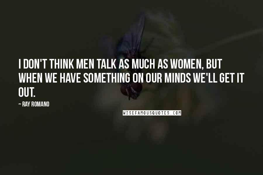 Ray Romano Quotes: I don't think men talk as much as women, but when we have something on our minds we'll get it out.