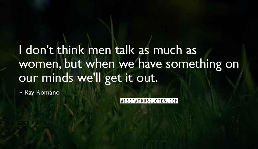 Ray Romano Quotes: I don't think men talk as much as women, but when we have something on our minds we'll get it out.