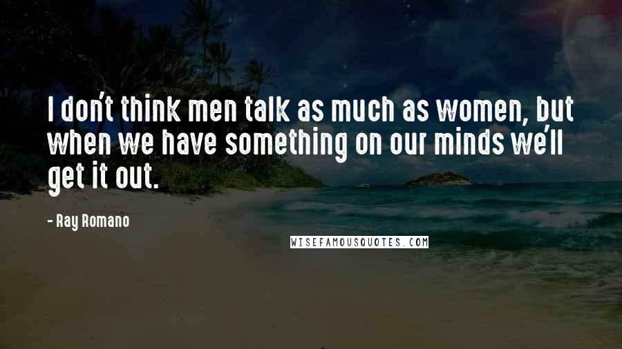 Ray Romano Quotes: I don't think men talk as much as women, but when we have something on our minds we'll get it out.