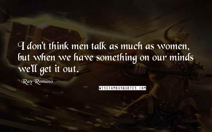 Ray Romano Quotes: I don't think men talk as much as women, but when we have something on our minds we'll get it out.