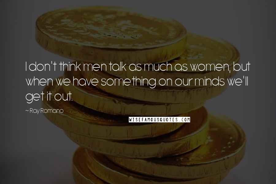 Ray Romano Quotes: I don't think men talk as much as women, but when we have something on our minds we'll get it out.