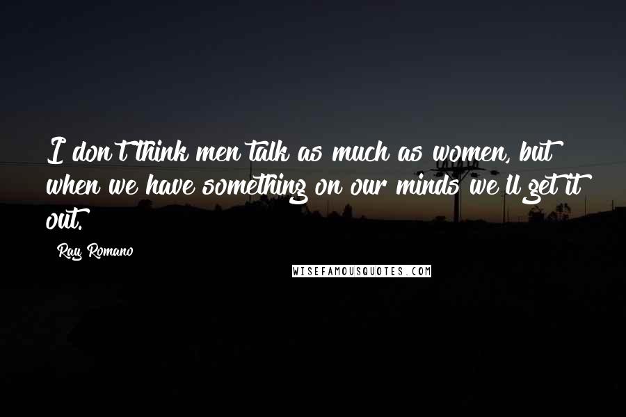 Ray Romano Quotes: I don't think men talk as much as women, but when we have something on our minds we'll get it out.