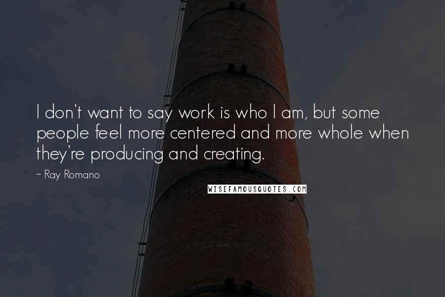 Ray Romano Quotes: I don't want to say work is who I am, but some people feel more centered and more whole when they're producing and creating.