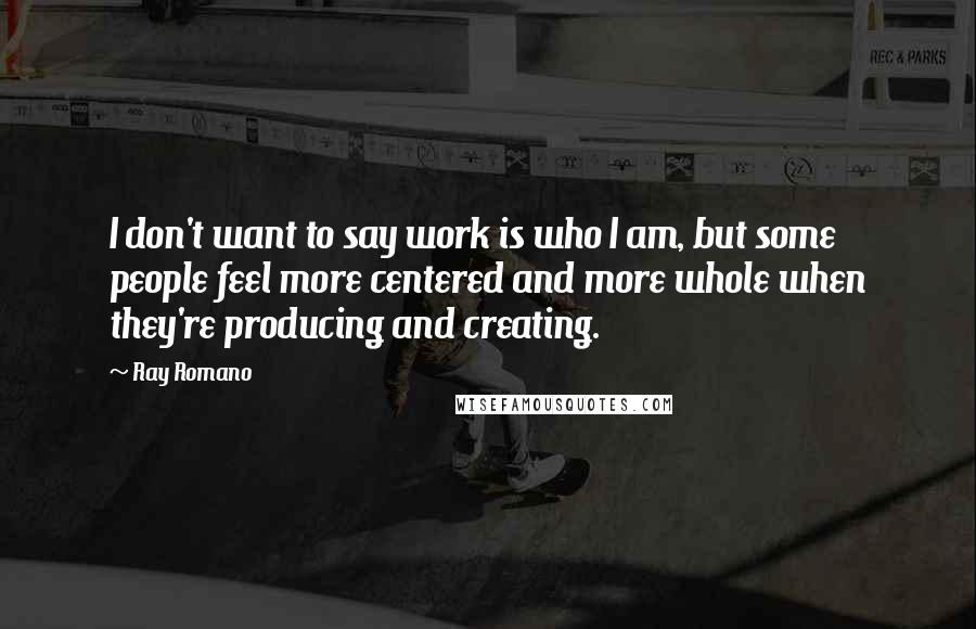 Ray Romano Quotes: I don't want to say work is who I am, but some people feel more centered and more whole when they're producing and creating.