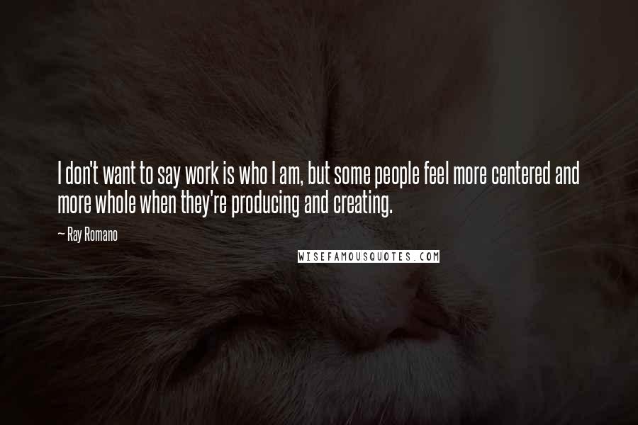 Ray Romano Quotes: I don't want to say work is who I am, but some people feel more centered and more whole when they're producing and creating.